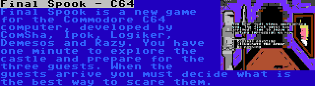 Final Spook - C64 | Final Spook is a new game for the Commodore C64 computer, developed by ComSha, Ipok, Logiker, Demesos and Razy. You have one minute to explore the castle and prepare for the three guests. When the guests arrive you must decide what is the best way to scare them.