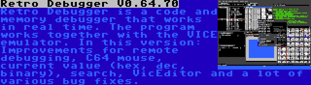 Retro Debugger V0.64.70 | Retro Debugger is a code and memory debugger that works in real time. The program works together with the VICE emulator. In this version: Improvements for remote debugging, C64 mouse, current value (hex, dec, binary), search, VicEditor and a lot of various bug fixes.