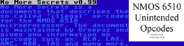 No More Secrets v0.99 | No More Secrets is a documents that describes the so called 'illegal' op-codes for the NMOS 6510 microprocessor. The document is maintained by Groepaz and gives you information on op-codes such as: RLA, LAX, ANC, ARR, TAS and many more.