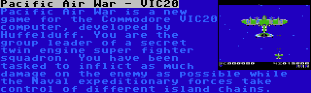 Pacific Air War - VIC20 | Pacific Air War is a new game for the Commodore VIC20 computer, developed by Huffelduff. You are the group leader of a secret twin engine super fighter squadron. You have been tasked to inflict as much damage on the enemy as possible while the Naval expeditionary forces take control of different island chains.