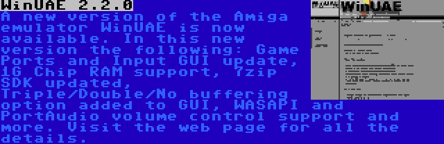 WinUAE 2.2.0 | A new version of the Amiga emulator WinUAE is now available. In this new version the following: Game Ports and Input GUI update, 1G Chip RAM support, 7zip SDK updated, Triple/Double/No buffering option added to GUI, WASAPI and PortAudio volume control support and more. Visit the web page for all the details.