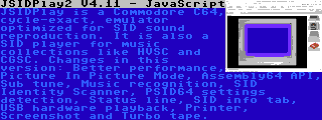 JSIDPlay2 V4.11 - JavaScript | JSIDPlay is a Commodore C64, cycle-exact, emulator optimized for SID sound reproduction. It is also a SID player for music collections like HVSC and CGSC. Changes in this version: Better performance, Picture In Picture Mode, Assembly64 API, Sub tune, Music recognition, SID Identity Scanner, PSID64 settings detection, Status line, SID info tab, USB hardware playback, Printer, Screenshot and Turbo tape.