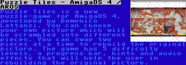 Puzzle Tiles - AmigaOS 4 / AROS | Puzzle Tiles is a new puzzle-game for AmigaOS 4, developed by Domenico Lattanzi. You can choose your own picture which will be scrambled into different pieces. You can swap two pieces at a time to rebuild the original picture. The game has 5 difficulty levels, a progress bar, hints and audio effects that will help the user in rebuilding the original picture.