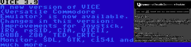 VICE 3.9 | A new version of VICE (Versatile Commodore Emulator) is now available. Changes in this version: Improvements for Joystick, IRQ, reSID, CIA, VICII, DQBB, Z80, TED, CRTC, Monitor, SDL, GTK, c1541 and much more.