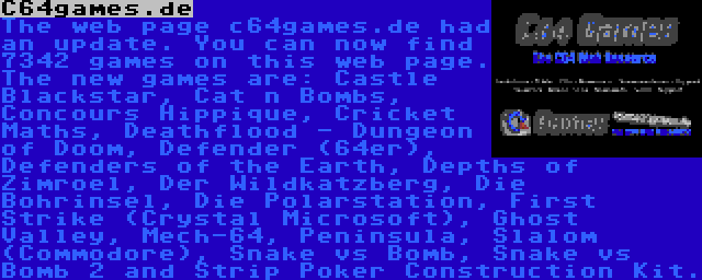 C64games.de | The web page c64games.de had an update. You can now find 7342 games on this web page. The new games are: Castle Blackstar, Cat n Bombs, Concours Hippique, Cricket Maths, Deathflood - Dungeon of Doom, Defender (64er), Defenders of the Earth, Depths of Zimroel, Der Wildkatzberg, Die Bohrinsel, Die Polarstation, First Strike (Crystal Microsoft), Ghost Valley, Mech-64, Peninsula, Slalom (Commodore), Snake vs Bomb, Snake vs Bomb 2 and Strip Poker Construction Kit.