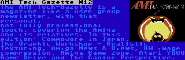 AMI Tech-Gazette #12 | The AMI Tech-Gazette is a magazine like a user group newsletter, with that personal, not-fully-professional touch, covering the Amiga and its relatives. In this edition: Commodore in Japan, The Graphic Workshop - Realistic Texturing, Amiga News & Views, HW image compression, Amiga Game Zone, Atari 7800 Game Drive and The Canine Perspective.