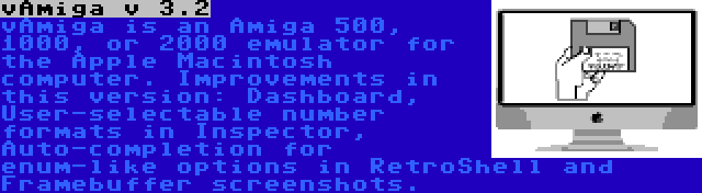 vAmiga v 3.2 | vAmiga is an Amiga 500, 1000, or 2000 emulator for the Apple Macintosh computer. Improvements in this version: Dashboard, User-selectable number formats in Inspector, Auto-completion for enum-like options in RetroShell and Framebuffer screenshots.