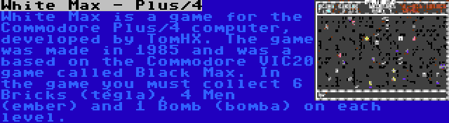 White Max - Plus/4 | White Max is a game for the Commodore Plus/4 computer, developed by TomHX. The game was made in 1985 and was a based on the Commodore VIC20 game called Black Max. In the game you must collect 6 Bricks (tégla), 4 Men (ember) and 1 Bomb (bomba) on each level.