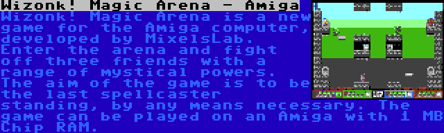 Wizonk! Magic Arena - Amiga | Wizonk! Magic Arena is a new game for the Amiga computer, developed by MixelsLab. Enter the arena and fight off three friends with a range of mystical powers. The aim of the game is to be the last spellcaster standing, by any means necessary. The game can be played on an Amiga with 1 MB Chip RAM.