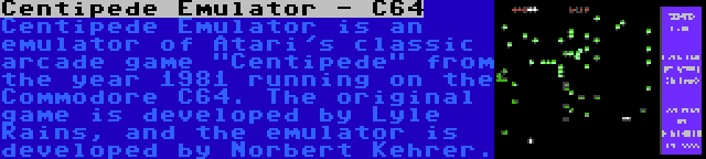 Centipede Emulator - C64 | Centipede Emulator is an emulator of Atari's classic arcade game Centipede from the year 1981 running on the Commodore C64. The original game is developed by Lyle Rains, and the emulator is developed by Norbert Kehrer.