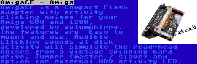 AmigaCF - Amiga | AmigaCF is a Compact Flash adapter with activity clicking noises for your Amiga 600 and 1200, developed by autumnhippo. The features are: Easy to mount and use, Audible clicking sounds at disk activity will simulate the read-head noises from a vintage spinning hard drive, Jumper (master / slave) and option for external HDD activity LED.