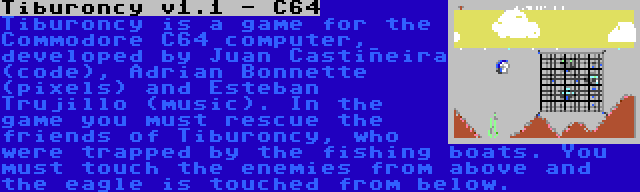 Tiburoncy v1.1 - C64 | Tiburoncy is a game for the Commodore C64 computer, developed by Juan Castiñeira (code), Adrian Bonnette (pixels) and Esteban Trujillo (music). In the game you must rescue the friends of Tiburoncy, who were trapped by the fishing boats. You must touch the enemies from above and the eagle is touched from below.