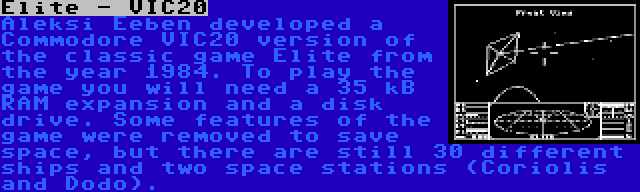 Elite - VIC20 | Aleksi Eeben developed a Commodore VIC20 version of the classic game Elite from the year 1984. To play the game you will need a 35 kB RAM expansion and a disk drive. Some features of the game were removed to save space, but there are still 30 different ships and two space stations (Coriolis and Dodo).