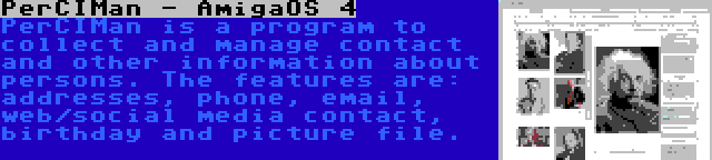 PerCIMan - AmigaOS 4 | PerCIMan is a program to collect and manage contact and other information about persons. The features are: addresses, phone, email, web/social media contact, birthday and picture file.