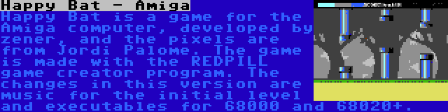 Happy Bat - Amiga | Happy Bat is a game for the Amiga computer, developed by zener, and the pixels are from Jordi Palome. The game is made with the REDPILL game creator program. The changes in this version are music for the initial level and executables for 68000 and 68020+.