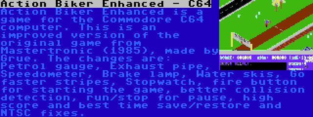 Action Biker Enhanced - C64 | Action Biker Enhanced is a game for the Commodore C64 computer. This is an improved version of the original game from Mastertronic (1985), made by Grue. The changes are: Petrol gauge, Exhaust pipe, Speedometer, Brake lamp, Water skis, Go faster stripes, Stopwatch, fire button for starting the game, better collision detection, run/stop for pause, high score and best time save/restore and NTSC fixes.