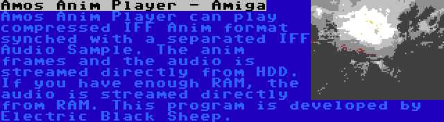 Amos Anim Player - Amiga | Amos Anim Player can play compressed IFF Anim format synched with a separated IFF Audio Sample. The anim frames and the audio is streamed directly from HDD. If you have enough RAM, the audio is streamed directly from RAM. This program is developed by Electric Black Sheep.