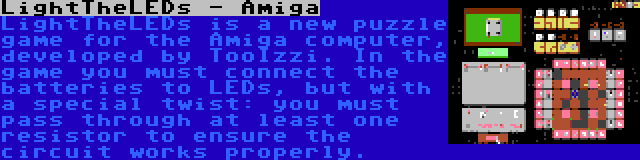 LightTheLEDs - Amiga | LightTheLEDs is a new puzzle game for the Amiga computer, developed by TooIzzi. In the game you must connect the batteries to LEDs, but with a special twist: you must pass through at least one resistor to ensure the circuit works properly.