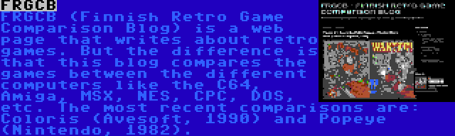 FRGCB | FRGCB (Finnish Retro Game Comparison Blog) is a web page that writes about retro games. But the difference is that this blog compares the games between the different computers like the C64, Amiga, MSX, NES, CPC, DOS, etc. The most recent comparisons are: Coloris (Avesoft, 1990) and Popeye (Nintendo, 1982).