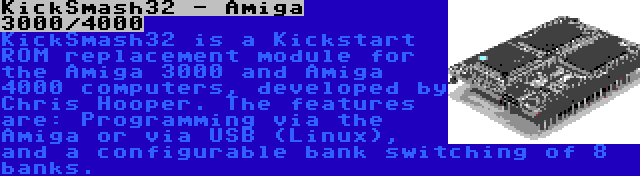 KickSmash32 - Amiga 3000/4000 | KickSmash32 is a Kickstart ROM replacement module for the Amiga 3000 and Amiga 4000 computers, developed by Chris Hooper. The features are: Programming via the Amiga or via USB (Linux), and a configurable bank switching of 8 banks.