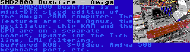 SMD2000 Bushfire - Amiga | The SMD2000 Bushfire is a mini-DTX sized edition of the Amiga 2000 computer. The features are: the Agnus, the oscillator, chip RAM and the CPU are on a separate boards, update for the Tick line, EMI filtering, buffered RGB, S-Video, Amiga 500 keyboard port, etc.