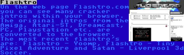 Flashtro | On the web page Flashtro.com you can see many cracker intros within your browser. The original intros from the Amiga, Atari-ST, Dreamcast, PC, Playstation etc. are converted to the browser. The most recent flashtro's are: Flashtro - Yoomp, Flashtro - Tiny Pixel Adventure and Satan - Liverpool 3d Soccer.