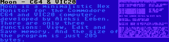 Moon - C64 & VIC20 | Moon is a minimalistic Hex Monitor for the Commodore C64 and VIC20 computer, developed by Aleksi Eeben. There are only three functions: View, Edit and Save memory. And the size of the program is just 205 bytes.