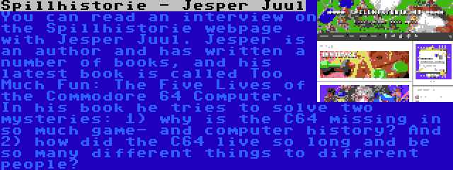 Spillhistorie - Jesper Juul | You can read an interview on the Spillhistorie webpage with Jesper Juul. Jesper is an author and has written a number of books, and his latest book is called Too Much Fun: The Five Lives of the Commodore 64 Computer. In his book he tries to solve two mysteries: 1) why is the C64 missing in so much game- and computer history? And 2) how did the C64 live so long and be so many different things to different people?