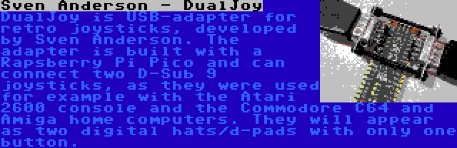 Sven Anderson - DualJoy | DualJoy is USB-adapter for retro joysticks, developed by Sven Anderson. The adapter is built with a Rapsberry Pi Pico and can connect two D-Sub 9 joysticks, as they were used for example with the Atari 2600 console and the Commodore C64 and Amiga home computers. They will appear as two digital hats/d-pads with only one button.