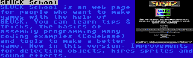 SEUCK School | SEUCK School is an web page for people who want to make games with the help of SEUCK. You can learn tips & tricks, the basics of assembly programming many coding examples (Codebase) and tools to make a better game. New in this version: Improvements for detecting objects, hires sprites and sound effects.