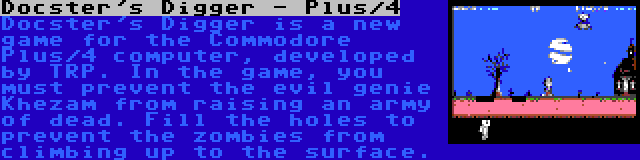 Docster's Digger - Plus/4 | Docster's Digger is a new game for the Commodore Plus/4 computer, developed by TRP. In the game, you must prevent the evil genie Khezam from raising an army of dead. Fill the holes to prevent the zombies from climbing up to the surface.