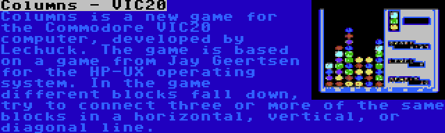 Columns - VIC20 | Columns is a new game for the Commodore VIC20 computer, developed by Lechuck. The game is based on a game from Jay Geertsen for the HP-UX operating system. In the game different blocks fall down, try to connect three or more of the same blocks in a horizontal, vertical, or diagonal line.