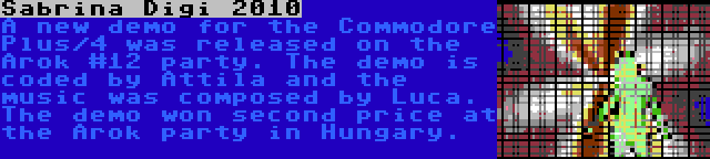 Sabrina Digi 2010 | A new demo for the Commodore Plus/4 was released on the Arok #12 party. The demo is coded by Attila and the music was composed by Luca. The demo won second price at the Arok party in Hungary.