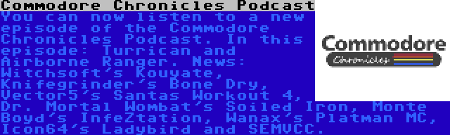 Commodore Chronicles Podcast | You can now listen to a new episode of the Commodore Chronicles Podcast. In this episode: Turrican and Airborne Ranger. News: Witchsoft's Kouyate, Knifegrinder's Bone Dry, Vector5's Santas Workout 4, Dr. Mortal Wombat's Soiled Iron, Monte Boyd's InfeZtation, Wanax's Platman MC, Icon64's Ladybird and SEMVCC.