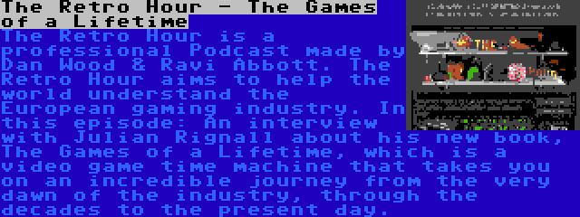 The Retro Hour - The Games of a Lifetime | The Retro Hour is a professional Podcast made by Dan Wood & Ravi Abbott. The Retro Hour aims to help the world understand the European gaming industry. In this episode: An interview with Julian Rignall about his new book, The Games of a Lifetime, which is a video game time machine that takes you on an incredible journey from the very dawn of the industry, through the decades to the present day.