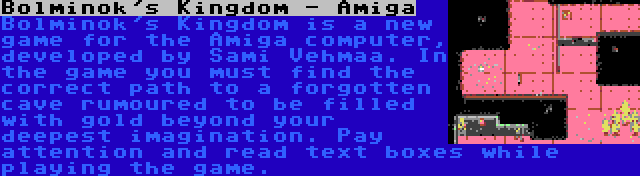 Bolminok's Kingdom - Amiga | Bolminok's Kingdom is a new game for the Amiga computer, developed by Sami Vehmaa. In the game you must find the correct path to a forgotten cave rumoured to be filled with gold beyond your deepest imagination. Pay attention and read text boxes while playing the game.