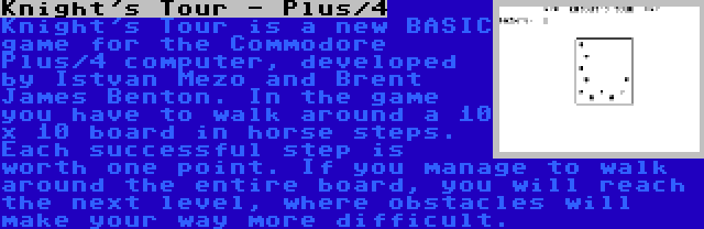 Knight's Tour - Plus/4 | Knight's Tour is a new BASIC game for the Commodore Plus/4 computer, developed by Istvan Mezo and Brent James Benton. In the game you have to walk around a 10 x 10 board in horse steps. Each successful step is worth one point. If you manage to walk around the entire board, you will reach the next level, where obstacles will make your way more difficult.