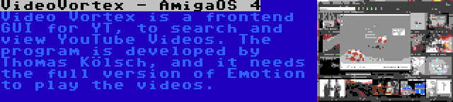 VideoVortex - AmigaOS 4 | Video Vortex is a frontend GUI for YT, to search and view YouTube Videos. The program is developed by Thomas Kölsch, and it needs the full version of Emotion to play the videos.