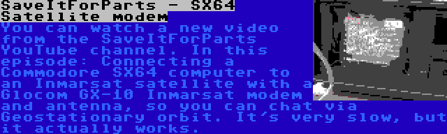 SaveItForParts - SX64 Satellite modem | You can watch a new video from the SaveItForParts YouTube channel. In this episode: Connecting a Commodore SX64 computer to an Inmarsat satellite with a Glocom GX-10 Inmarsat modem and antenna, so you can chat via Geostationary orbit. It's very slow, but it actually works.
