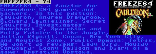 FREEZE64 - 74 | FREEZE64 is a fanzine for Commodore C64 gamers and hackers. In this edition: Cauldron, Andrew Braybrook, Richard Leinfellner, Secret Squirrel Investigates: Hunchback 2, Spacebike and Potty Painter in the Jungle, Julian Rignall: Conan, New York City, and Neutral Zone, Public Domain: Tetris, We don't do reviews: Lady Bird, Mouldy Cupboard: Loony Balloon and Diary of a game: Operation Vostoka.