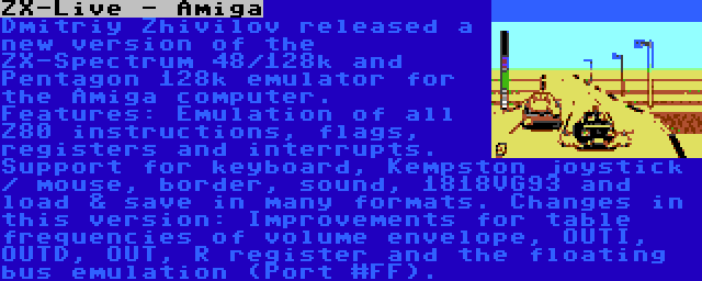 ZX-Live - Amiga | Dmitriy Zhivilov released a new version of the ZX-Spectrum 48/128k and Pentagon 128k emulator for the Amiga computer. Features: Emulation of all Z80 instructions, flags, registers and interrupts. Support for keyboard, Kempston joystick / mouse, border, sound, 1818VG93 and load & save in many formats. Changes in this version: Improvements for table frequencies of volume envelope, OUTI, OUTD, OUT, R register and the floating bus emulation (Port #FF).