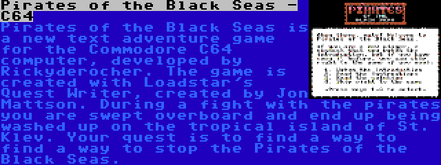 Pirates of the Black Seas - C64 | Pirates of the Black Seas is a new text adventure game for the Commodore C64 computer, developed by Rickyderocher. The game is created with Loadstar's Quest Writer, created by Jon Mattson. During a fight with the pirates you are swept overboard and end up being washed up on the tropical island of St. Klev. Your quest is to find a way to find a way to stop the Pirates of the Black Seas.