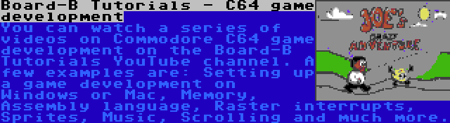 Board-B Tutorials - C64 game development | You can watch a series of videos on Commodore C64 game development on the Board-B Tutorials YouTube channel. A few examples are: Setting up a game development on Windows or Mac, Memory, Assembly language, Raster interrupts, Sprites, Music, Scrolling and much more.