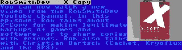 RobSmithDev - X-Copy | You can now watch a new video from the RobSmithDev YouTube channel. In this episode: Rob talks about X-Copy for making legitimate backups of games and software, or to share copies with friends. Rob also talks with Christian Bartsch (Cachet, Kryoflux and the SPS).