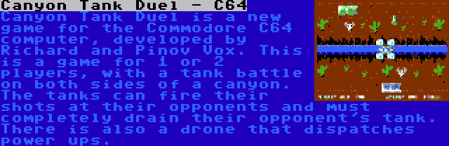 Canyon Tank Duel - C64 | Canyon Tank Duel is a new game for the Commodore C64 computer, developed by Richard and Pinov Vox. This is a game for 1 or 2 players, with a tank battle on both sides of a canyon. The tanks can fire their shots at their opponents and must completely drain their opponent's tank. There is also a drone that dispatches power ups.