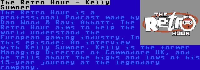 The Retro Hour - Kelly Sumner | The Retro Hour is a professional Podcast made by Dan Wood & Ravi Abbott. The Retro Hour aims to help the world understand the European gaming industry. In this episode: An interview with Kelly Sumner. Kelly is the former Managing Director of Commodore UK, and he tells about the highs and lows of his 15-year journey at the legendary company.