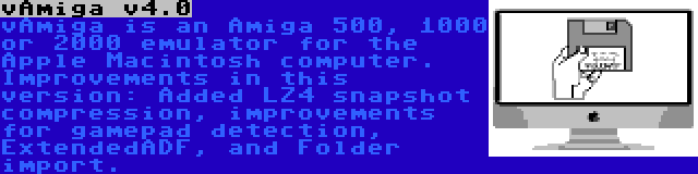 vAmiga v4.0 | vAmiga is an Amiga 500, 1000 or 2000 emulator for the Apple Macintosh computer. Improvements in this version: Added LZ4 snapshot compression, improvements for gamepad detection, ExtendedADF, and Folder import.