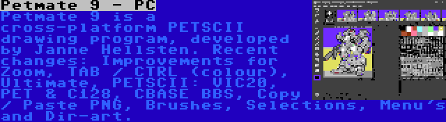 Petmate 9 - PC | Petmate 9 is a cross-platform PETSCII drawing program, developed by Janne Hellsten. Recent changes: Improvements for Zoom, TAB / CTRL (colour), Ultimate, PETSCII: VIC20, PET & C128, CBASE BBS, Copy / Paste PNG, Brushes, Selections, Menu's and Dir-art.