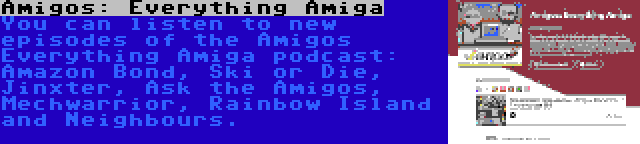 Amigos: Everything Amiga | You can listen to new episodes of the Amigos Everything Amiga podcast: Amazon Bond, Ski or Die, Jinxter, Ask the Amigos, Mechwarrior, Rainbow Island and Neighbours.