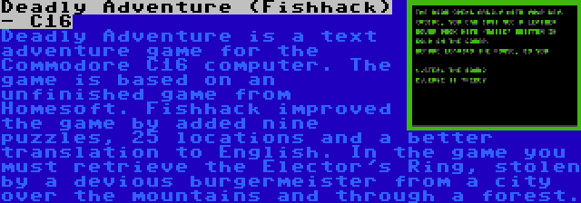 Deadly Adventure (Fishhack) - C16 | Deadly Adventure is a text adventure game for the Commodore C16 computer. The game is based on an unfinished game from Homesoft. Fishhack improved the game by added nine puzzles, 25 locations and a better translation to English. In the game you must retrieve the Elector's Ring, stolen by a devious burgermeister from a city over the mountains and through a forest.